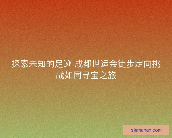 探索未知的足迹 成都世运会徒步定向挑战如同寻宝之旅