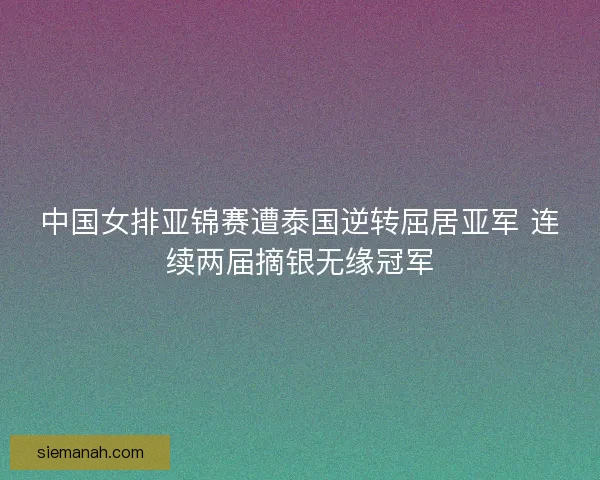 中国女排亚锦赛遭泰国逆转屈居亚军 连续两届摘银无缘冠军