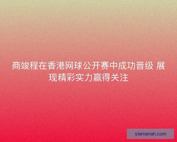 商竣程在香港网球公开赛中成功晋级 展现精彩实力赢得关注