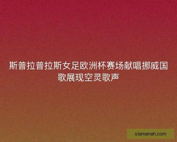 斯普拉普拉斯女足欧洲杯赛场献唱挪威国歌展现空灵歌声