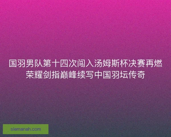 国羽男队第十四次闯入汤姆斯杯决赛再燃荣耀剑指巅峰续写中国羽坛传奇