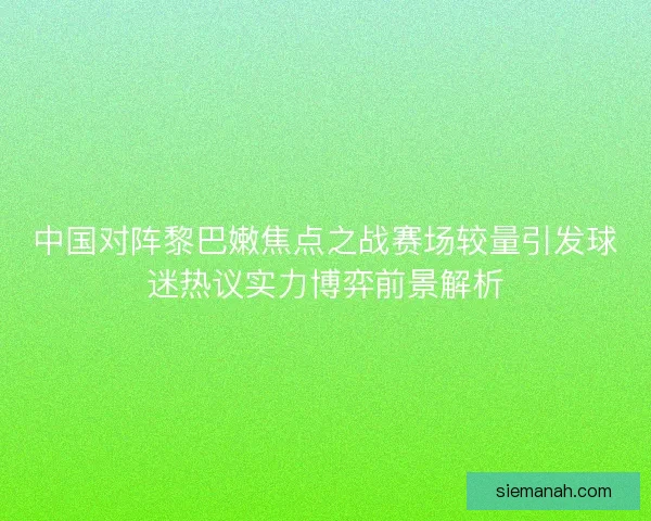 中国对阵黎巴嫩焦点之战赛场较量引发球迷热议实力博弈前景解析
